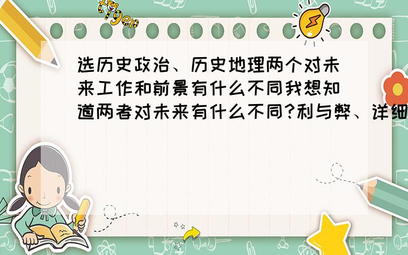 选历史政治、历史地理两个对未来工作和前景有什么不同我想知道两者对未来有什么不同?利与弊、详细一点