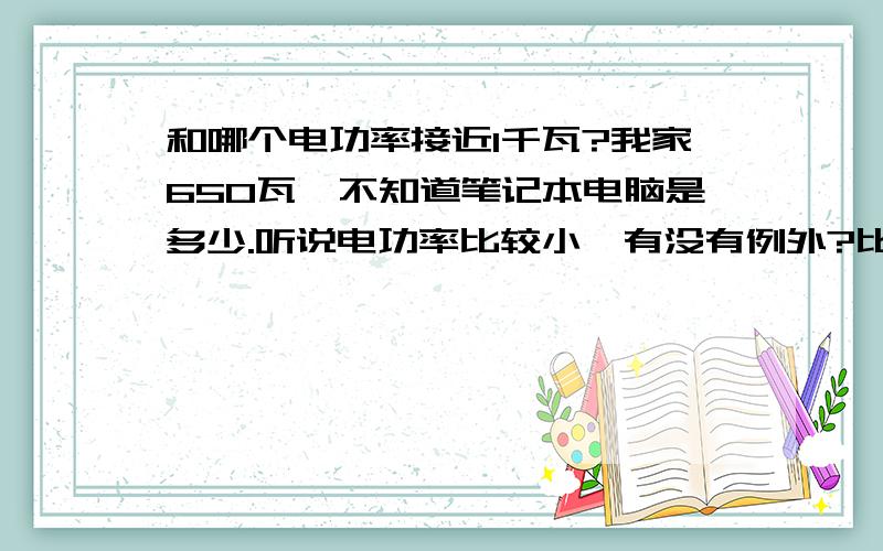 和哪个电功率接近1千瓦?我家650瓦,不知道笔记本电脑是多少.听说电功率比较小,有没有例外?比如有900瓦的笔记本电脑?(我知道不可能）或有100,200的电饭锅!如果有的话请说出品牌!我物理考试