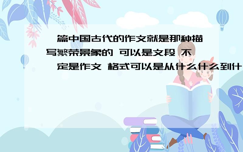 一篇中国古代的作文就是那种描写繁荣景象的 可以是文段 不一定是作文 格式可以是从什么什么到什么什么 千万不是要那种近代的屈辱史啊