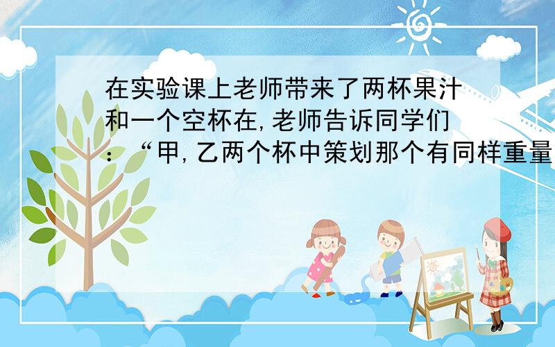 在实验课上老师带来了两杯果汁和一个空杯在,老师告诉同学们：“甲,乙两个杯中策划那个有同样重量的果汁,已知甲杯中的果汁粉与水的重量比为1：2,乙杯中的果汁粉与水的重量比为1：3.现