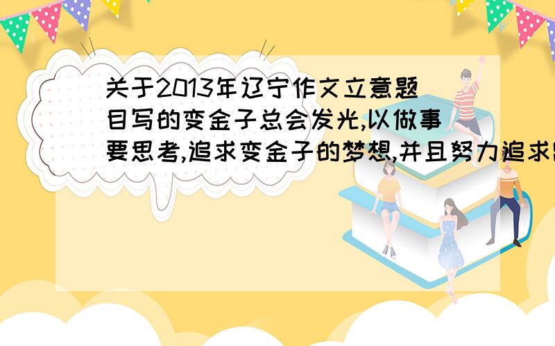 关于2013年辽宁作文立意题目写的变金子总会发光,以做事要思考,追求变金子的梦想,并且努力追求跑题么?