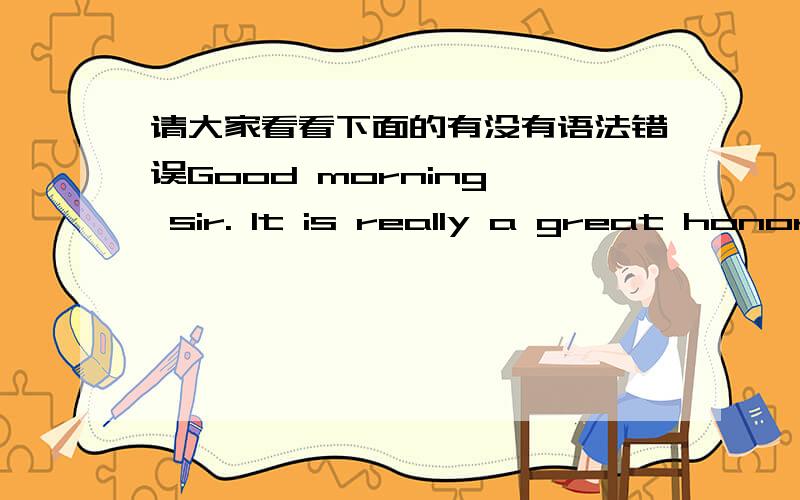 请大家看看下面的有没有语法错误Good morning, sir. It is really a great honor to have this chance to introduce myself.I graduated from Ren min University of China. Majored in Chinese language literature.I joined DCB in October 2007, now