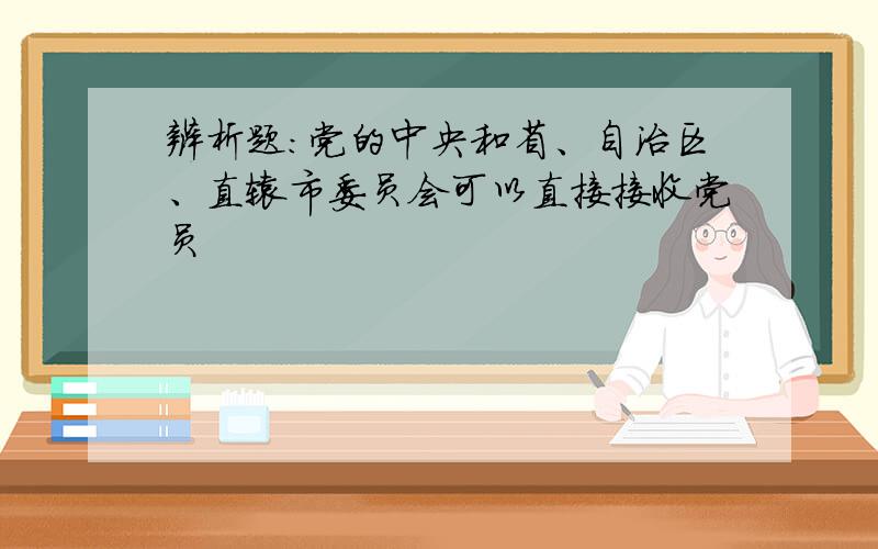 辨析题:党的中央和省、自治区、直辖市委员会可以直接接收党员