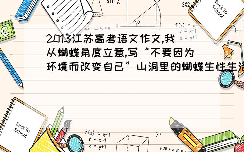 2013江苏高考语文作文,我从蝴蝶角度立意,写“不要因为环境而改变自己”山洞里的蝴蝶生性生活在幽暗的环境中,因为蜡烛改变了这种环境,所以飞向了山洞深处幽暗的地方.做人也是一样,不要