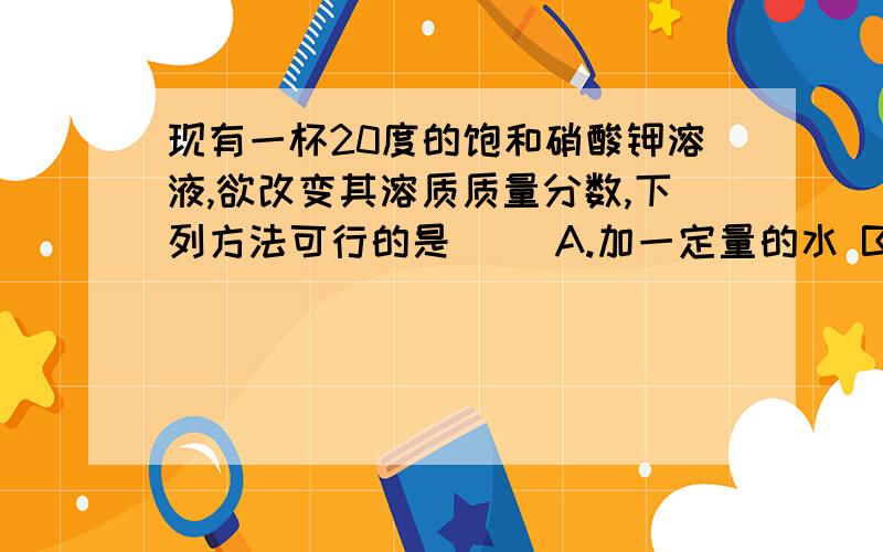 现有一杯20度的饱和硝酸钾溶液,欲改变其溶质质量分数,下列方法可行的是（ ）A.加一定量的水 B.恒温蒸发部分水C.升温到60度 D.加入一定量的硝酸钾