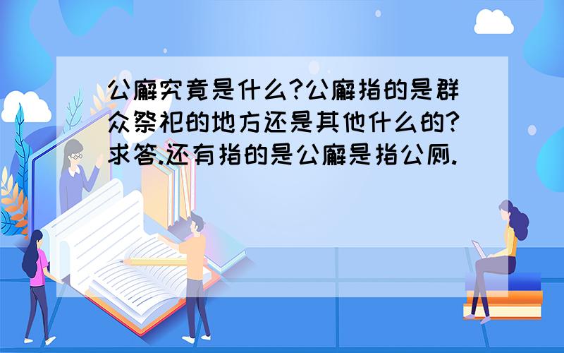 公廨究竟是什么?公廨指的是群众祭祀的地方还是其他什么的?求答.还有指的是公廨是指公厕.