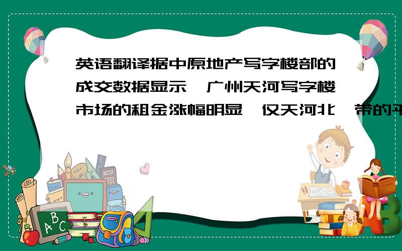 英语翻译据中原地产写字楼部的成交数据显示,广州天河写字楼市场的租金涨幅明显,仅天河北一带的平均租金,近两年涨幅就普遍达10%左右且目前涨势依然.我们租赁的写字楼实际上增长3%.