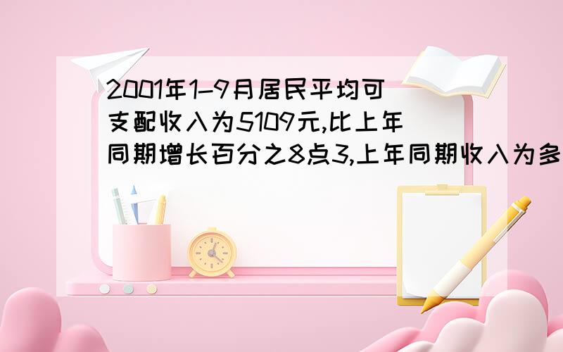 2001年1-9月居民平均可支配收入为5109元,比上年同期增长百分之8点3,上年同期收入为多少?