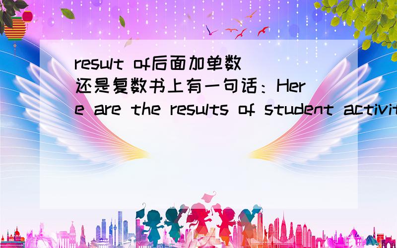 result of后面加单数还是复数书上有一句话：Here are the results of student activity survy at Green High school.这里，student 为什么不加s