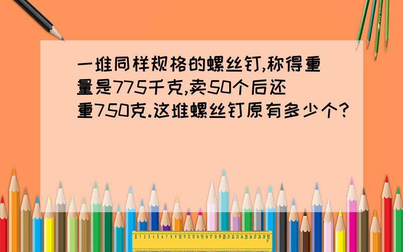 一堆同样规格的螺丝钉,称得重量是775千克,卖50个后还重750克.这堆螺丝钉原有多少个?