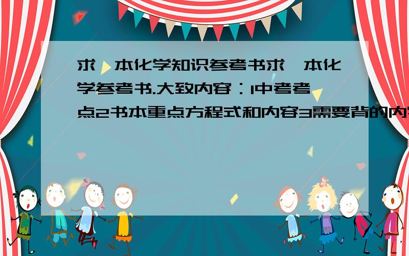 求一本化学知识参考书求一本化学参考书.大致内容：1中考考点2书本重点方程式和内容3需要背的内容大致就这样.差不多也行.希望能介绍详细点如果大家有跟我说的一样内容的书,就发来看看