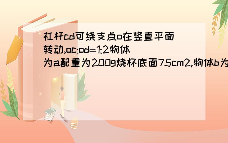 杠杆cd可绕支点o在竖直平面转动,oc:od=1:2物体为a配重为200g烧杯底面75cm2,物体b为320g体积40cm3当物体浸没在水中时,水对杯底压强为p用力拉a使b露出一部分杠杆恰好在水平位置平衡,这时竖直向下