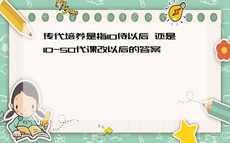 传代培养是指10待以后 还是10~50代课改以后的答案