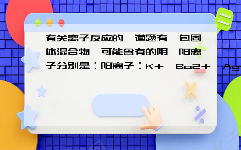 有关离子反应的一道题有一包固体混合物,可能含有的阴、阳离子分别是：阳离子：K＋、Ba2＋、Ag＋ 阴离子 SO4+、CO3^2-、AlO2-、SO3+ 为了鉴定其中的离子,现进行如下实验.根据实验现象,填写下