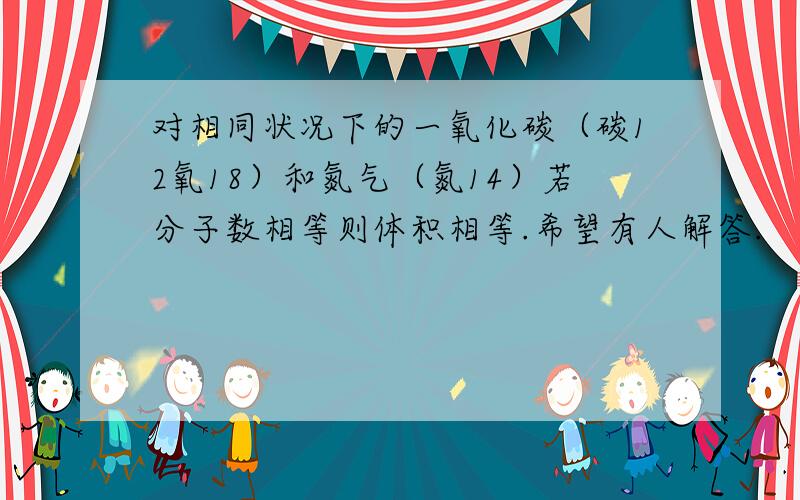 对相同状况下的一氧化碳（碳12氧18）和氮气（氮14）若分子数相等则体积相等.希望有人解答.