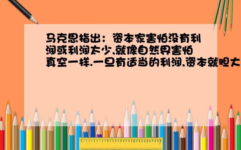 马克思指出：资本家害怕没有利润或利润太少,就像自然界害怕真空一样.一旦有适当的利润,资本就胆大起来.如果有10％的利润,它就保证到处被使用；有20％的利润,它就活跃起来；有50％的利