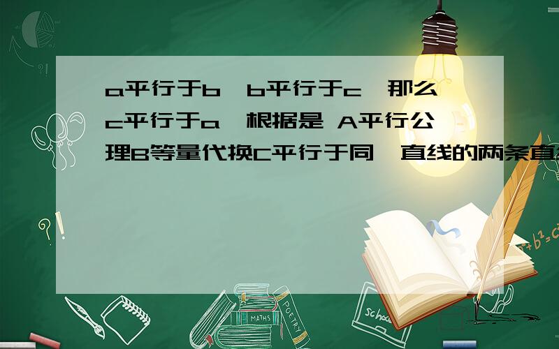 a平行于b,b平行于c,那么c平行于a,根据是 A平行公理B等量代换C平行于同一直线的两条直线平行,D均不对