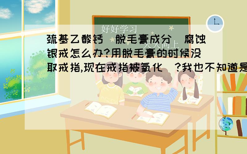 巯基乙酸钙(脱毛膏成分)腐蚀银戒怎么办?用脱毛膏的时候没取戒指,现在戒指被氧化(?我也不知道是不是氧化,我是文科生),导致戒指表面黑黑的,用牙膏清洗了有所好转,但效果不明显.我本身的