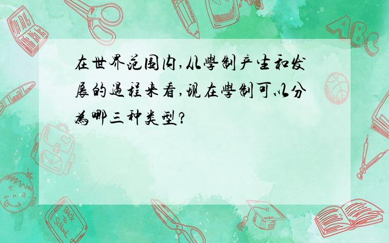 在世界范围内,从学制产生和发展的过程来看,现在学制可以分为哪三种类型?