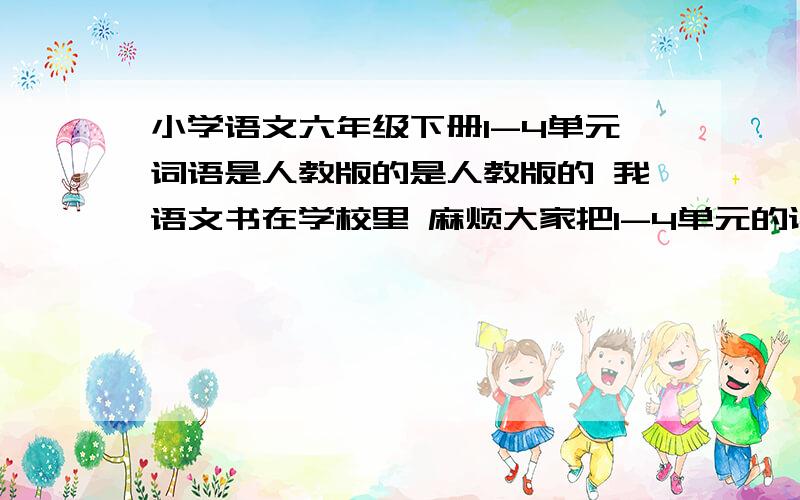 小学语文六年级下册1-4单元词语是人教版的是人教版的 我语文书在学校里 麻烦大家把1-4单元的读读写写打下来 还有1-4单元的日积月累 我爱死你们~清楚点哈