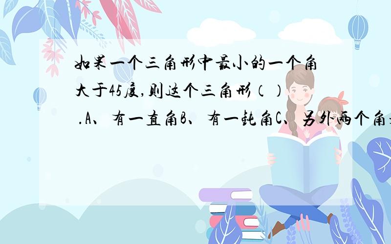 如果一个三角形中最小的一个角大于45度,则这个三角形（） .A、有一直角B、有一钝角C、另外两个角是锐角