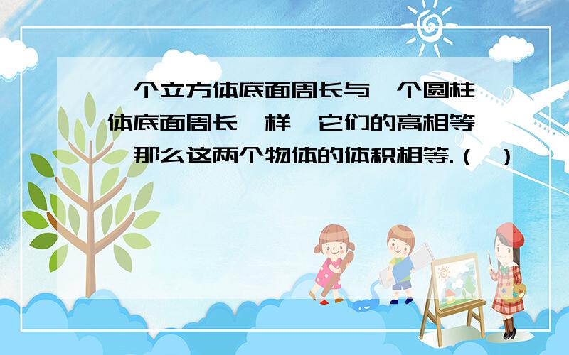 一个立方体底面周长与一个圆柱体底面周长一样,它们的高相等,那么这两个物体的体积相等.（ ）