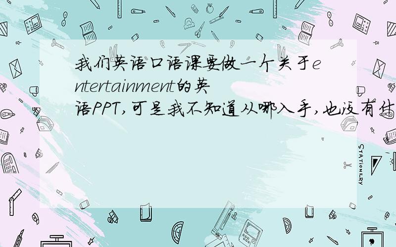 我们英语口语课要做一个关于entertainment的英语PPT,可是我不知道从哪入手,也没有什么材料,帮忙给我一些这方面的PPT,或者关于entertainment的新闻材料之类的,最好能使英语的,我后天就要了.