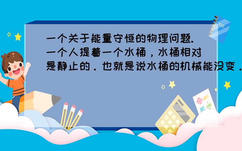 一个关于能量守恒的物理问题.一个人提着一个水桶，水桶相对是静止的。也就是说水桶的机械能没变。但人提着水桶，会比不提水桶多消耗能量，消耗的能量到那去了。转化为了什么？