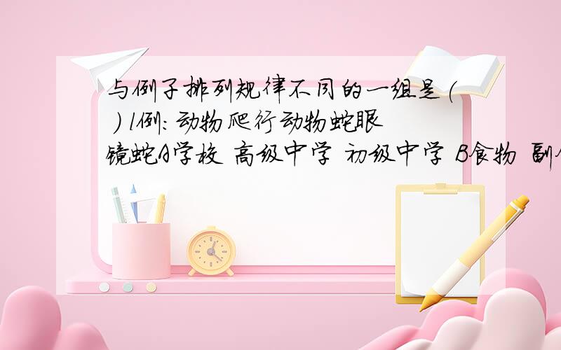 与例子排列规律不同的一组是( ) l例：动物爬行动物蛇眼镜蛇A学校 高级中学 初级中学 B食物 副食 蔬菜 黄瓜C 植物 农作物 粮食作物 小麦