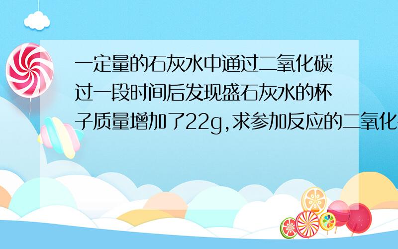 一定量的石灰水中通过二氧化碳过一段时间后发现盛石灰水的杯子质量增加了22g,求参加反应的二氧化碳的质量还有生成碳酸钙的质量