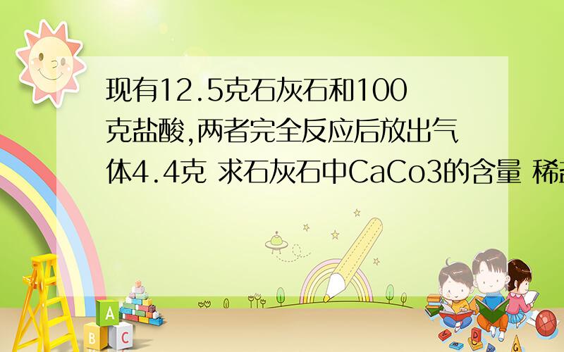 现有12.5克石灰石和100克盐酸,两者完全反应后放出气体4.4克 求石灰石中CaCo3的含量 稀盐酸的质量分数