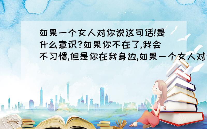 如果一个女人对你说这句话!是什么意识?如果你不在了,我会不习惯,但是你在我身边,如果一个女人对你说了这句话,是什么意识?