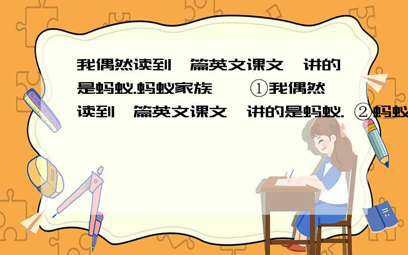 我偶然读到一篇英文课文,讲的是蚂蚁.蚂蚁家族……①我偶然读到一篇英文课文,讲的是蚂蚁. ②蚂蚁家族和和睦睦,忙忙碌碌,母蚁生儿,公蚁持家.他们在原野、荒滩上搬运食物,建设家园.想不