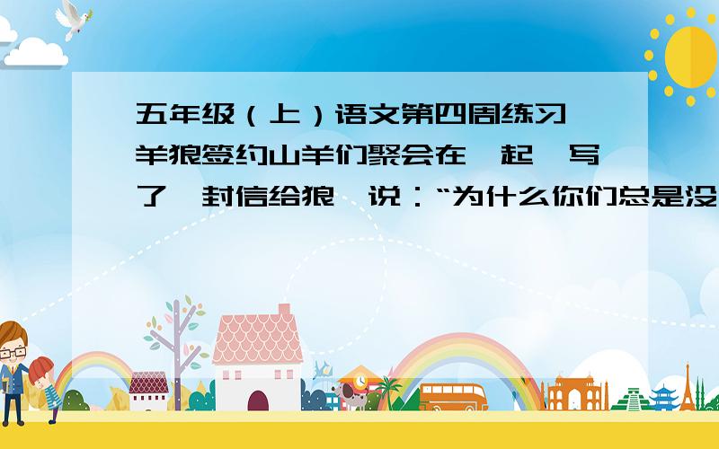 五年级（上）语文第四周练习 羊狼签约山羊们聚会在一起,写了一封信给狼,说：“为什么你们总是没有宁日地与我们作战呢?我们恳求你们,和我们和平了吧,”群狼对次非常喜悦,立刻写了一封