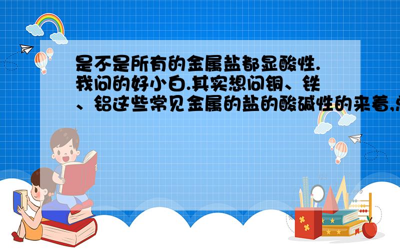 是不是所有的金属盐都显酸性.我问的好小白.其实想问铜、铁、铝这些常见金属的盐的酸碱性的来着,总是分不清.