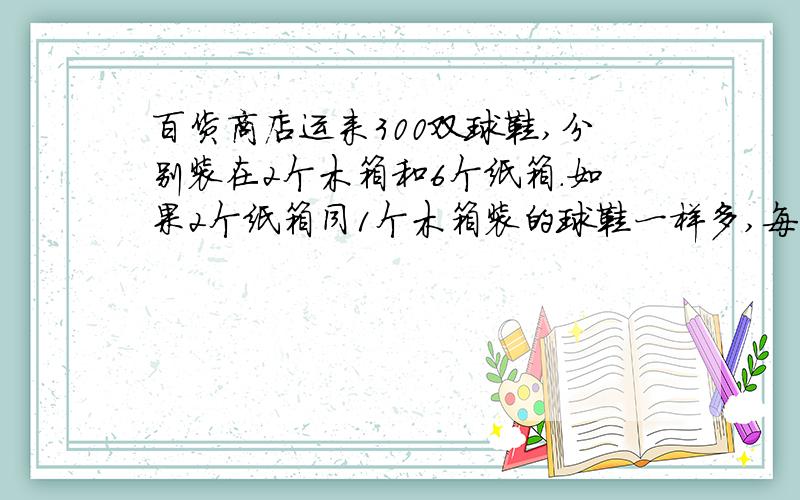 百货商店运来300双球鞋,分别装在2个木箱和6个纸箱.如果2个纸箱同1个木箱装的球鞋一样多,每个木箱比每个纸箱多装多少双球鞋?