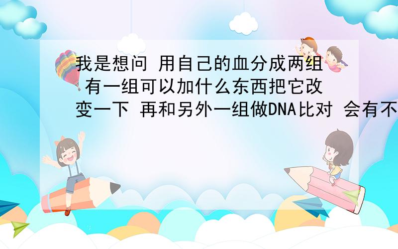 我是想问 用自己的血分成两组 有一组可以加什么东西把它改变一下 再和另外一组做DNA比对 会有不同的结果吗是用自己的DNA跟自己的DNA做改变比对可以用什么方法 改变后的两组DNA会不会有