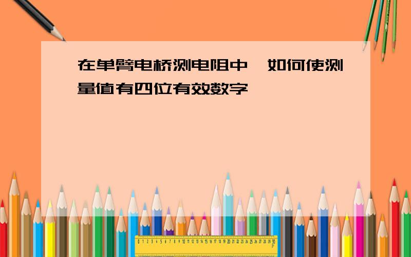 在单臂电桥测电阻中,如何使测量值有四位有效数字