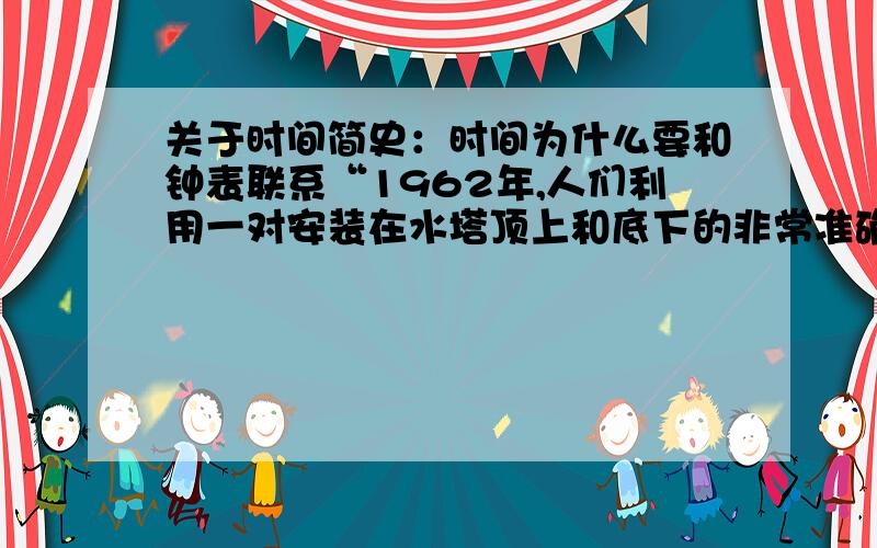 关于时间简史：时间为什么要和钟表联系“1962年,人们利用一对安装在水塔顶上和底下的非常准确的钟,验证了这个预言（在上面的某个人看来,下面发生的每一件事都显得需要更长的时间）,