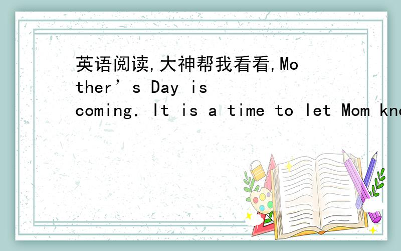 英语阅读,大神帮我看看,Mother’s Day is coming．It is a time to let Mom know she’s special to you．Finding the right gift for Mom on that day is not always easy．We often want something personal and thoughtful．But how can we make it?