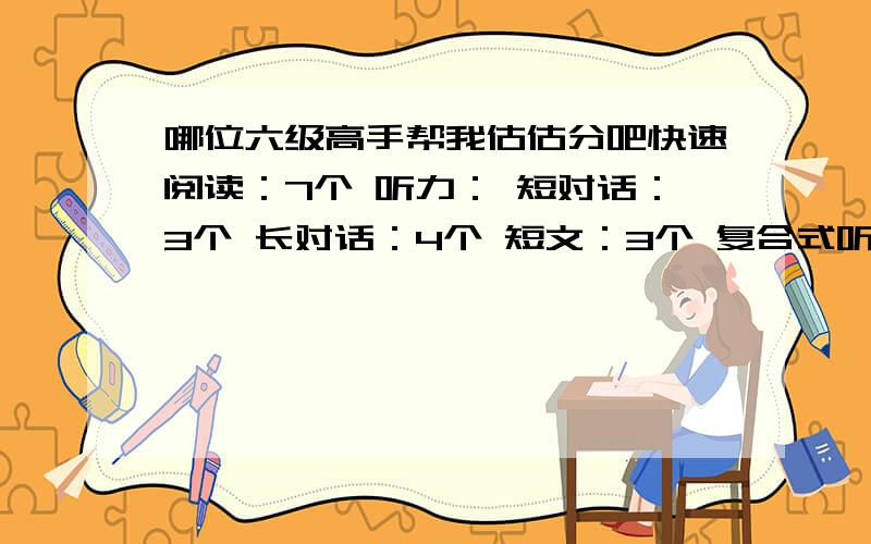 哪位六级高手帮我估估分吧快速阅读：7个 听力： 短对话：3个 长对话：4个 短文：3个 复合式听写：单词对3个,句子算对1.5句； 阅读填空：3个阅读选择：7个完形填空：14个翻译：2个半作文