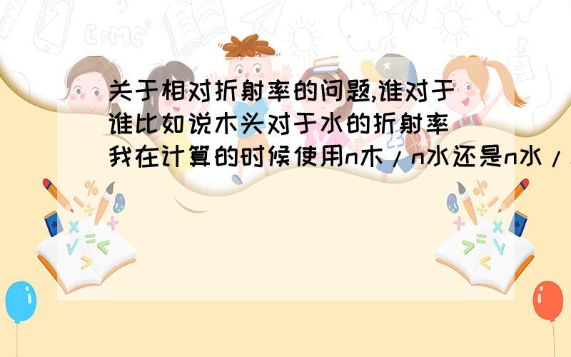 关于相对折射率的问题,谁对于谁比如说木头对于水的折射率 我在计算的时候使用n木/n水还是n水/n木谁对于谁,光从空气中射入介质中的折射率又是谁对与谁有点混了 望理清