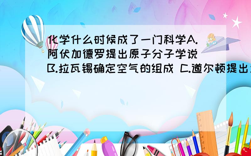 化学什么时候成了一门科学A.阿伏加德罗提出原子分子学说 B.拉瓦锡确定空气的组成 C.道尔顿提出近代原子学说 D.汤姆生发现电子