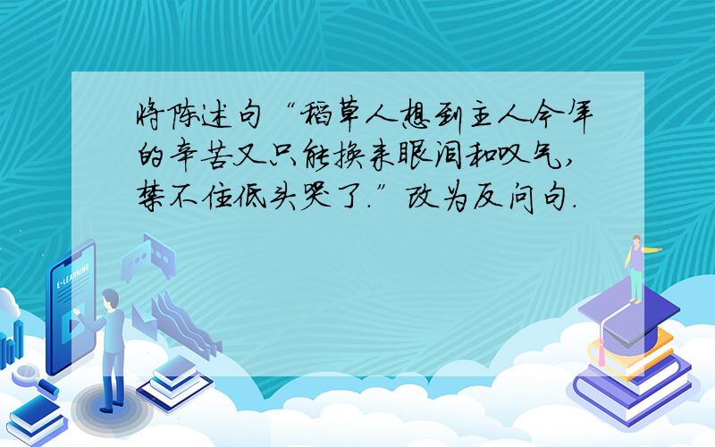 将陈述句“稻草人想到主人今年的辛苦又只能换来眼泪和叹气,禁不住低头哭了.”改为反问句.