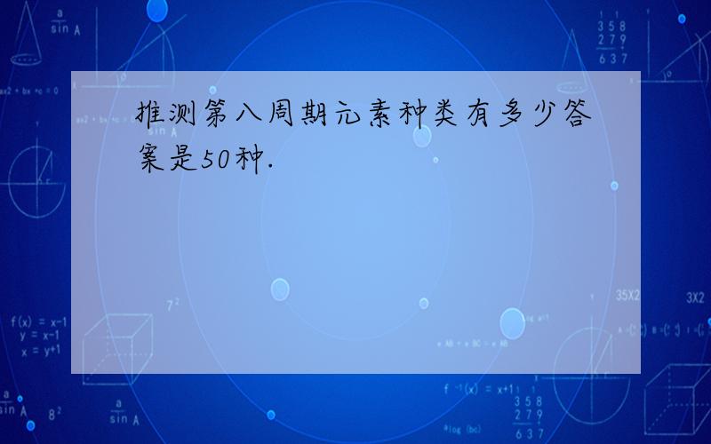 推测第八周期元素种类有多少答案是50种.