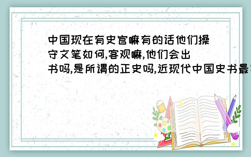 中国现在有史官嘛有的话他们操守文笔如何,客观嘛,他们会出书吗,是所谓的正史吗,近现代中国史书最客观,最权威的是什么书,