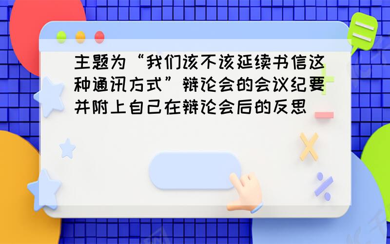 主题为“我们该不该延续书信这种通讯方式”辩论会的会议纪要并附上自己在辩论会后的反思