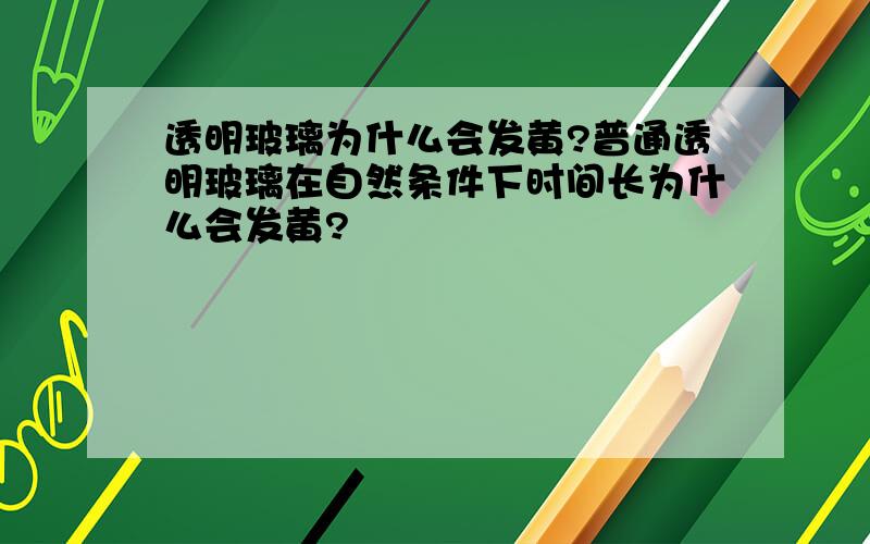 透明玻璃为什么会发黄?普通透明玻璃在自然条件下时间长为什么会发黄?