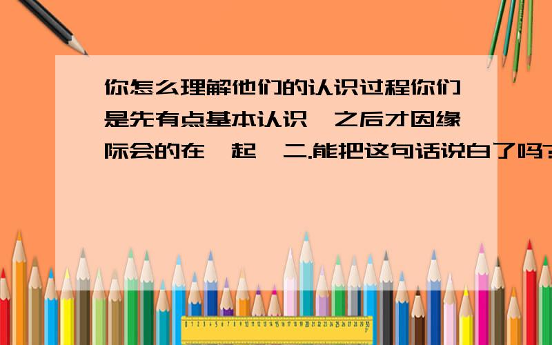 你怎么理解他们的认识过程你们是先有点基本认识,之后才因缘际会的在一起…二.能把这句话说白了吗?请回答包括标题二问.