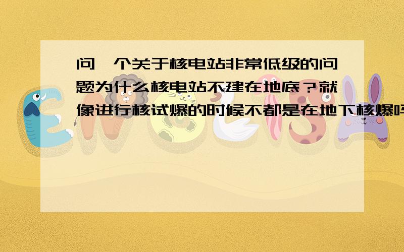 问一个关于核电站非常低级的问题为什么核电站不建在地底？就像进行核试爆的时候不都是在地下核爆吗？如果核电站建在地底安全系数会不会高一点？就算爆了也不会有太大的影响啊？